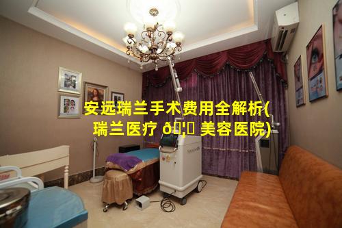 安远瑞兰手术费用全解析(瑞兰医疗 🦋 美容医院)